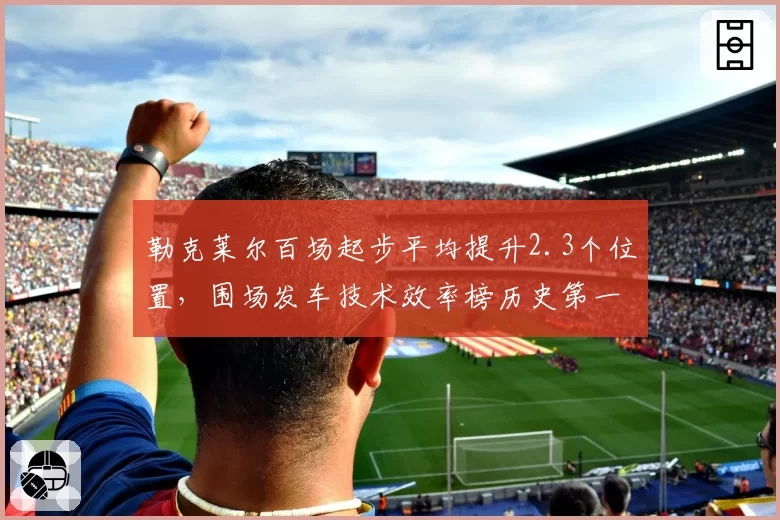 勒克莱尔百场起步平均提升2.3个位置，围场发车技术效率榜历史第一__br_