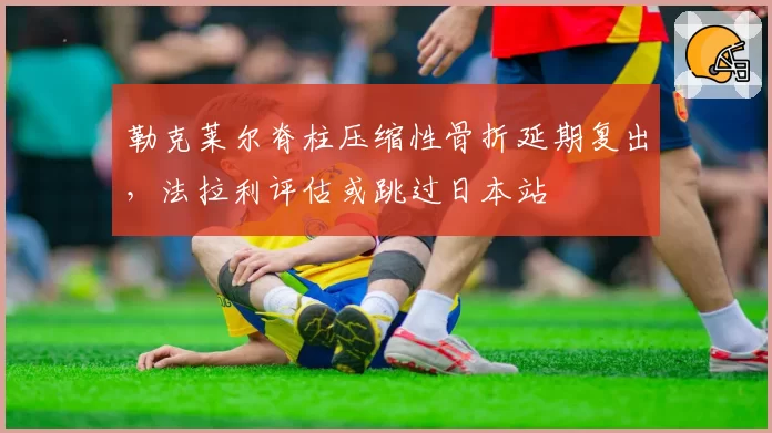 勒克莱尔脊柱压缩性骨折延期复出,法拉利评估或跳过日本站