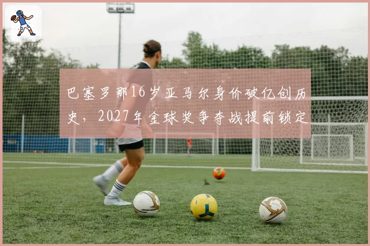 巴塞罗那16岁亚马尔身价破亿创历史，2027年金球奖争夺战提前锁定