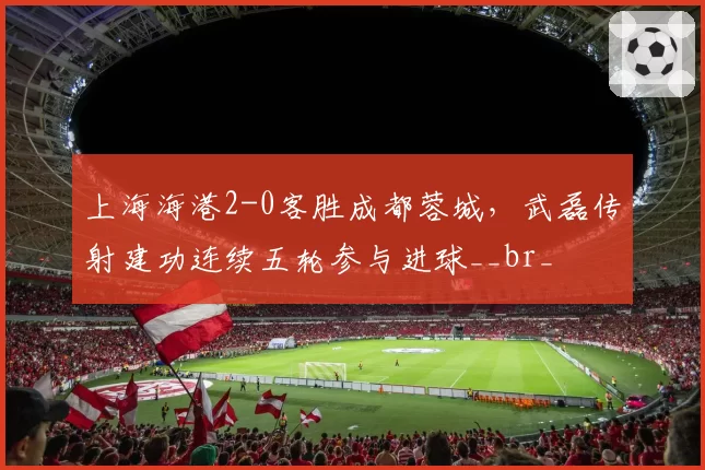 上海海港2-0客胜成都蓉城，武磊传射建功连续五轮参与进球__br_