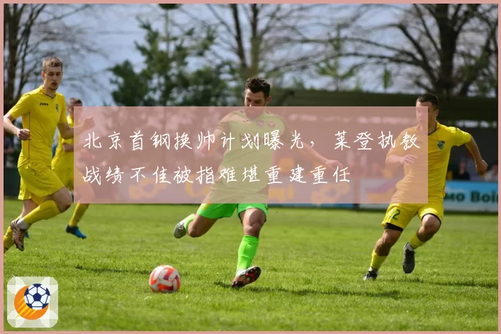 北京首钢换帅计划曝光,莱登执教战绩不佳被指难堪重建重任