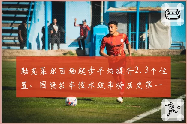 勒克莱尔百场起步平均提升2.3个位置，围场发车技术效率榜历史第一__br_