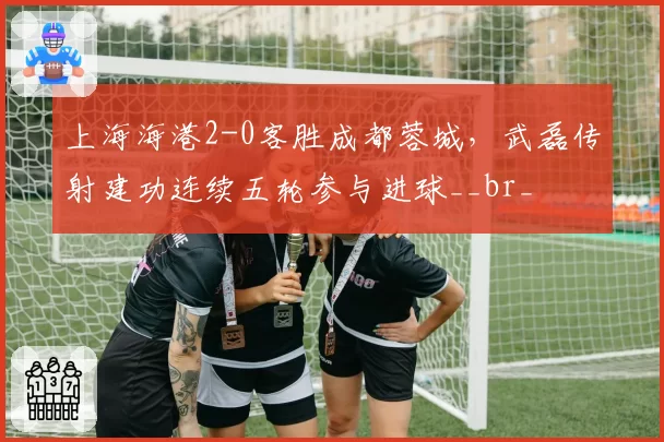 上海海港2-0客胜成都蓉城,武磊传射建功连续五轮参与进球__br_