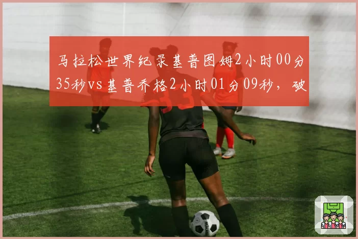 马拉松世界纪录基普图姆2小时00分35秒vs基普乔格2小时01分09秒,破二悬念再起