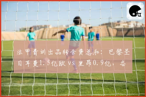 法甲青训出品转会费总和：巴黎圣日耳曼1.5亿欧 vs 里昂0.9亿，各自流失核心