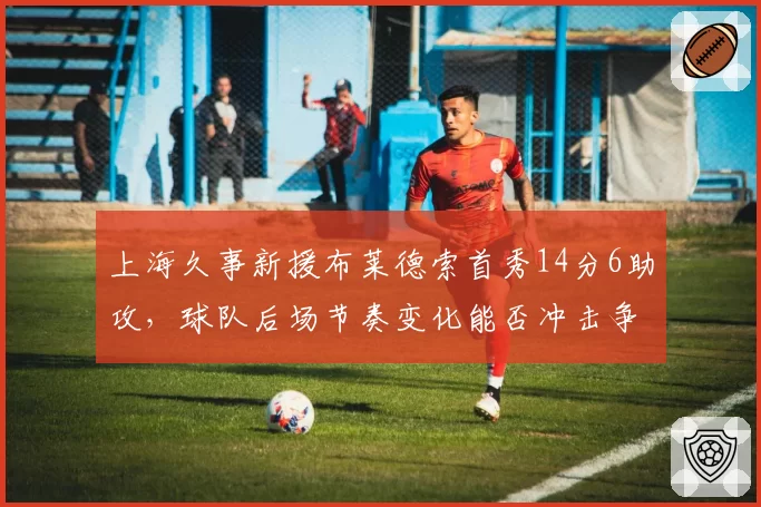 上海久事新援布莱德索首秀14分6助攻，球队后场节奏变化能否冲击争冠集团？