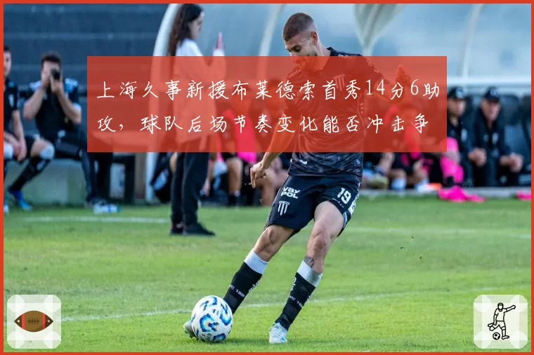 上海久事新援布莱德索首秀14分6助攻，球队后场节奏变化能否冲击争冠集团？