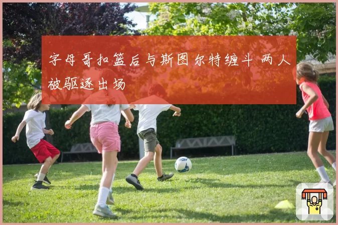 字母哥扣篮后与斯图尔特缠斗 两人被驱逐出场