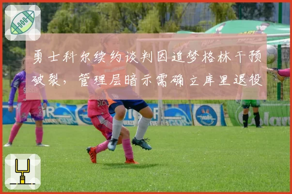 勇士科尔续约谈判因追梦格林干预破裂，管理层暗示需确立库里退役后重建方向