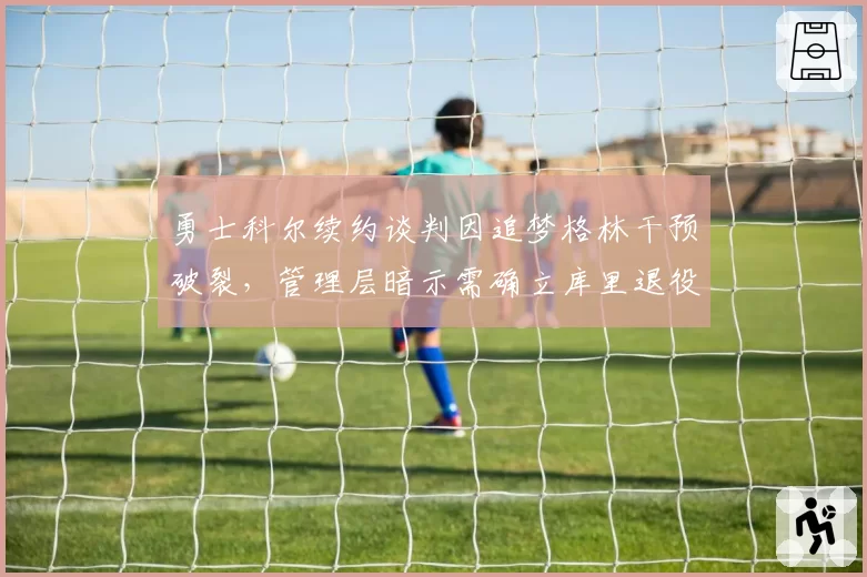 勇士科尔续约谈判因追梦格林干预破裂,管理层暗示需确立库里退役后重建方向