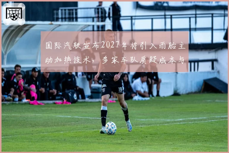 国际汽联宣布2027年将引入雨胎主动加热技术,多家车队质疑成本与公平性