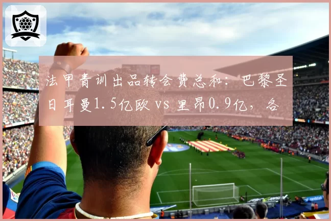法甲青训出品转会费总和:巴黎圣日耳曼1.5亿欧 vs 里昂0.9亿,各自流失核心
