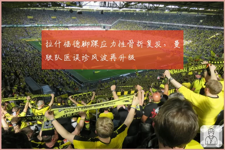 拉什福德脚踝应力性骨折复发，曼联队医误诊风波再升级