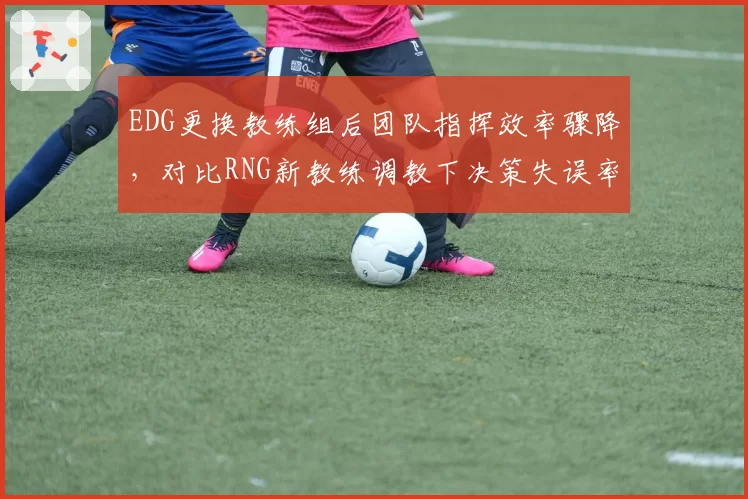EDG更换教练组后团队指挥效率骤降,对比RNG新教练调教下决策失误率减少20%