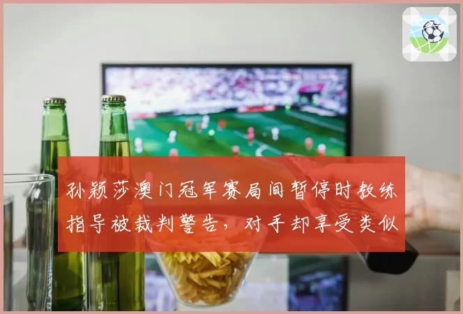 孙颖莎澳门冠军赛局间暂停时教练指导被裁判警告，对手却享受类似待遇