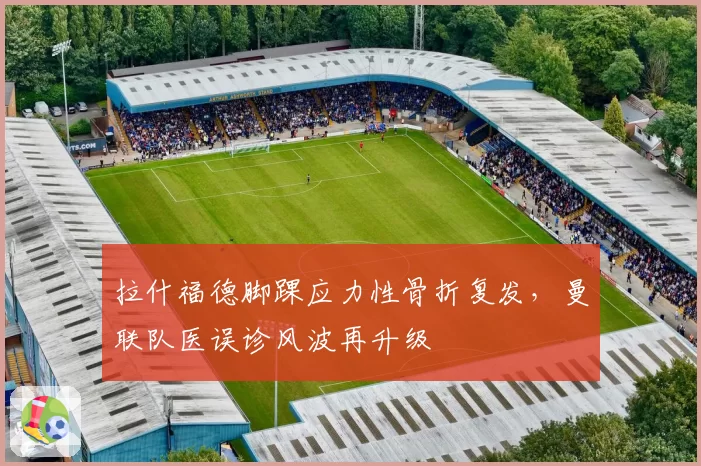 拉什福德脚踝应力性骨折复发，曼联队医误诊风波再升级