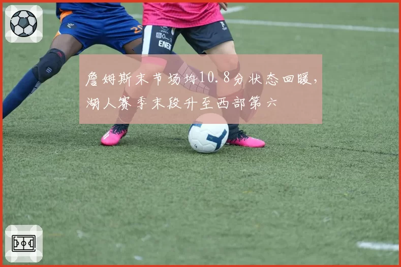 詹姆斯末节场均10.8分状态回暖,湖人赛季末段升至西部第六
