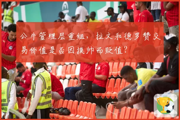公牛管理层重组，拉文和德罗赞交易价值是否因换帅而贬值？