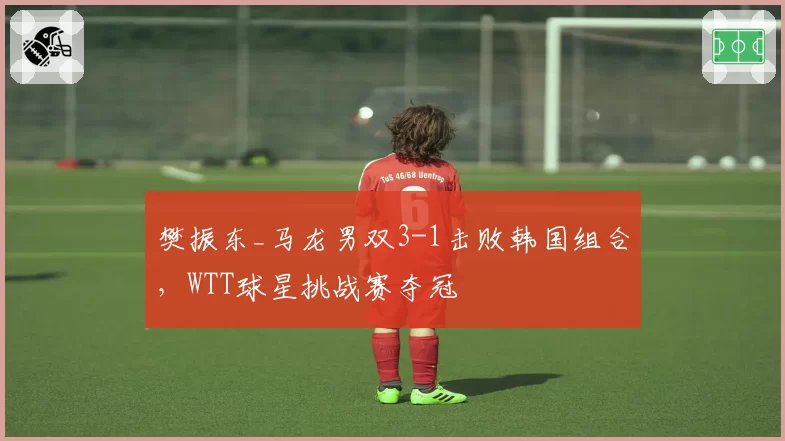 樊振东_马龙男双3-1击败韩国组合,WTT球星挑战赛夺冠