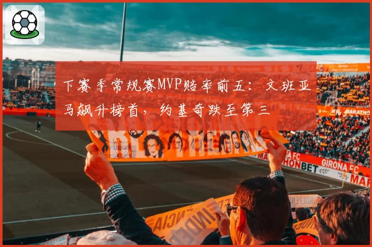 下赛季常规赛MVP赔率前五：文班亚马飙升榜首，约基奇跌至第三