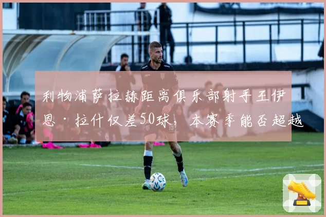利物浦萨拉赫距离俱乐部射手王伊恩·拉什仅差50球,本赛季能否超越?
