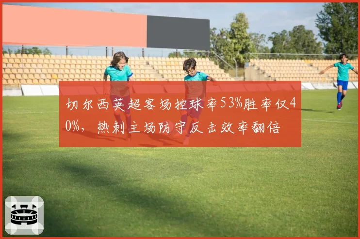 切尔西英超客场控球率53%胜率仅40%，热刺主场防守反击效率翻倍