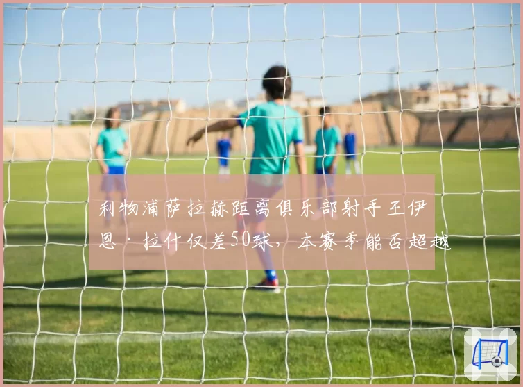 利物浦萨拉赫距离俱乐部射手王伊恩·拉什仅差50球，本赛季能否超越？