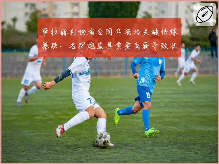 萨拉赫利物浦合同年场均关键传球暴跌，名宿炮轰其索要高薪导致状态下滑