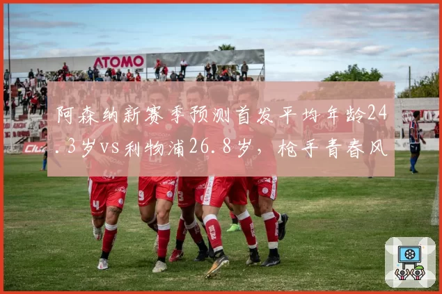 阿森纳新赛季预测首发平均年龄24.3岁vs利物浦26.8岁，枪手青春风暴瞄准冠军