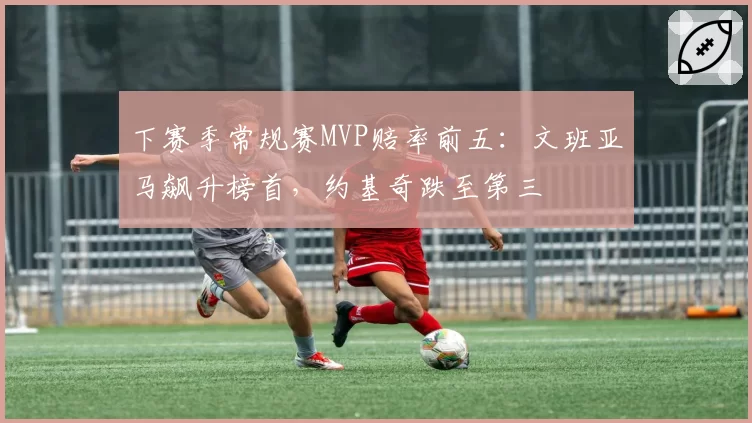 下赛季常规赛MVP赔率前五：文班亚马飙升榜首，约基奇跌至第三