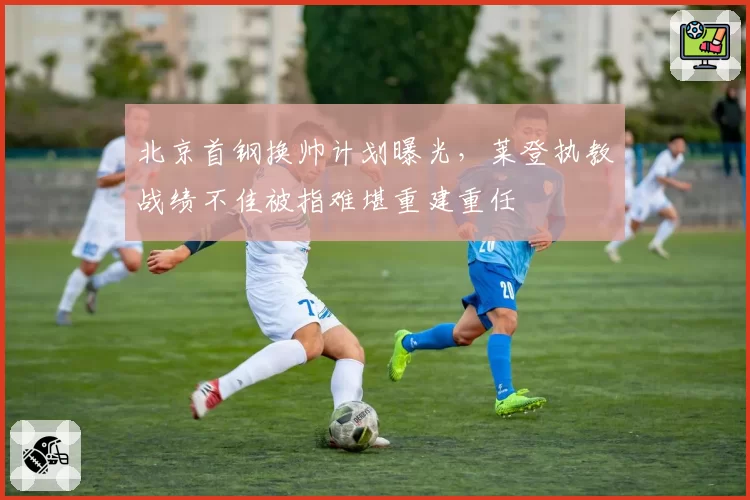 北京首钢换帅计划曝光，莱登执教战绩不佳被指难堪重建重任