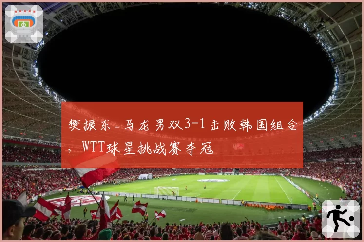 樊振东_马龙男双3-1击败韩国组合，WTT球星挑战赛夺冠