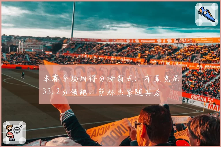 本赛季场均得分榜前五:布莱克尼33.2分领跑,萨林杰紧随其后