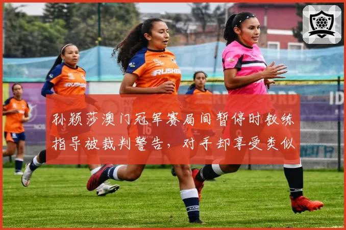 孙颖莎澳门冠军赛局间暂停时教练指导被裁判警告,对手却享受类似待遇