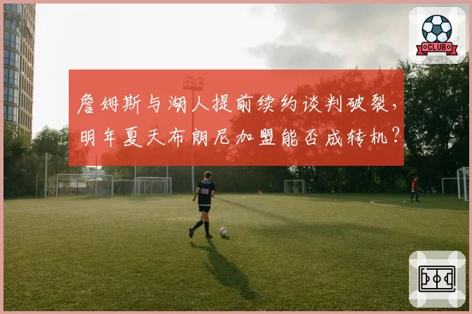 詹姆斯与湖人提前续约谈判破裂，明年夏天布朗尼加盟能否成转机？